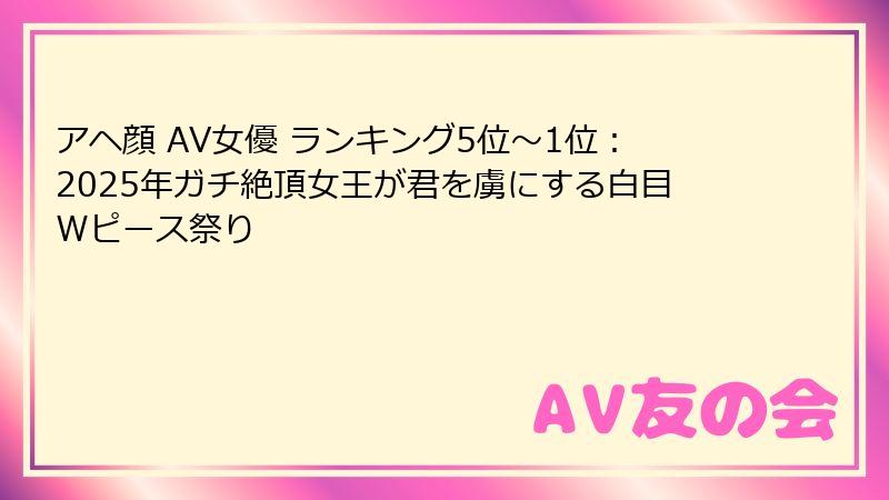 アヘ顔 AV女優 ランキング5位〜1位：2025年ガチ絶頂女王が君を虜にする白目Wピース祭り