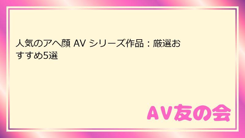 人気のアヘ顔 AV シリーズ作品：厳選おすすめ5選