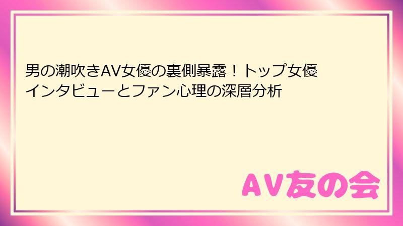 男の潮吹きAV女優の裏側暴露！トップ女優インタビューとファン心理の深層分析