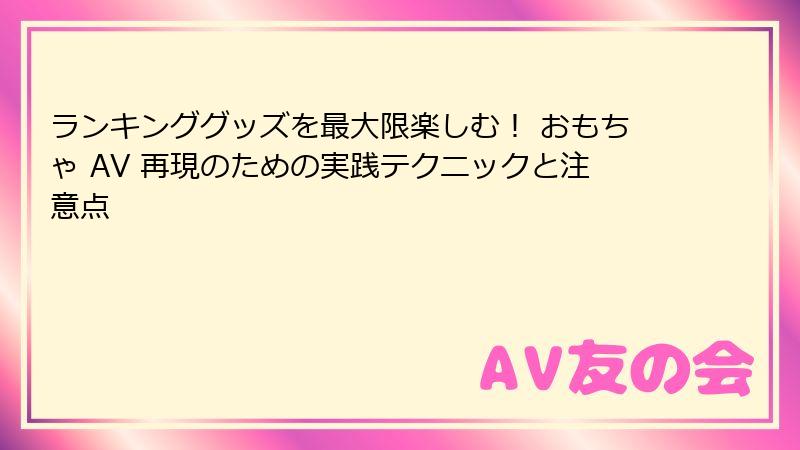 ランキンググッズを最大限楽しむ！ おもちゃ AV 再現のための実践テクニックと注意点