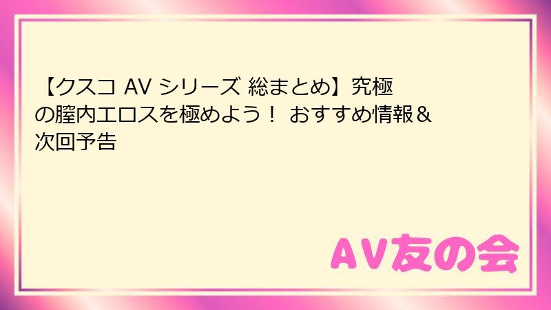 【クスコ AV シリーズ 総まとめ】究極の膣内エロスを極めよう！ おすすめ情報＆次回予告