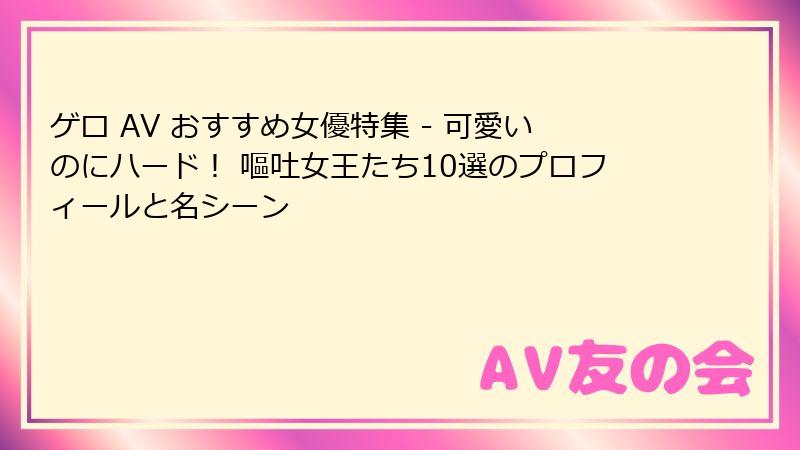 ゲロ AV おすすめ女優特集 - 可愛いのにハード！ 嘔吐女王たち10選のプロフィールと名シーン