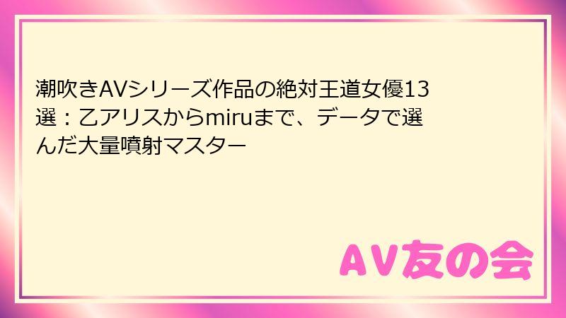 潮吹きAVシリーズ作品の絶対王道女優13選：乙アリスからmiruまで、データで選んだ大量噴射マスター