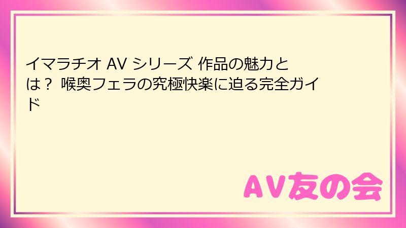 イマラチオ AV シリーズ 作品の魅力とは? 喉奥フェラの究極快楽に迫る完全ガイド