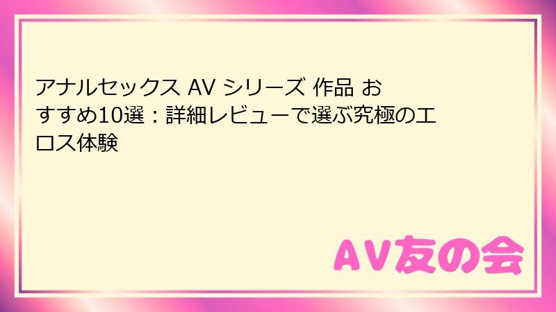 アナルセックス AV シリーズ 作品 おすすめ10選：詳細レビューで選ぶ究極のエロス体験