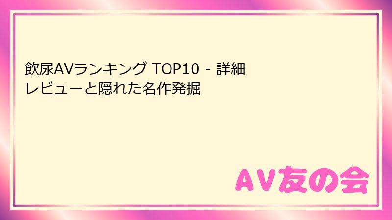 飲尿AVランキング TOP10 - 詳細レビューと隠れた名作発掘