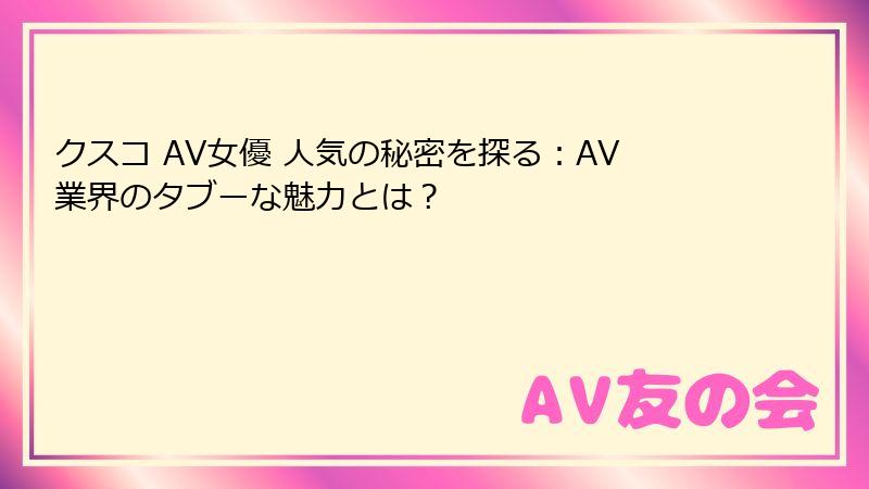 クスコ AV女優 人気の秘密を探る：AV業界のタブーな魅力とは？