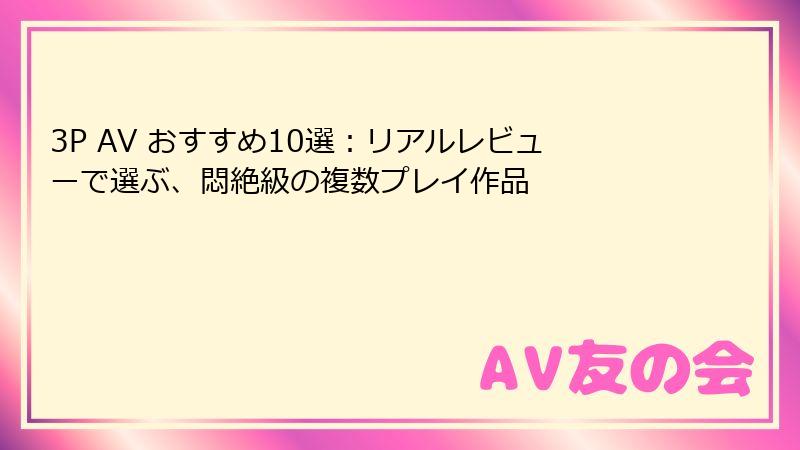 3P AV おすすめ10選：リアルレビューで選ぶ、悶絶級の複数プレイ作品