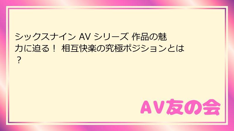 シックスナイン AV シリーズ 作品の魅力に迫る！ 相互快楽の究極ポジションとは？