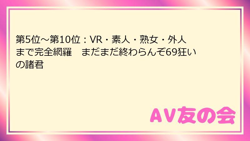 第5位～第10位：VR・素人・熟女・外人まで完全網羅　まだまだ終わらんぞ69狂いの諸君
