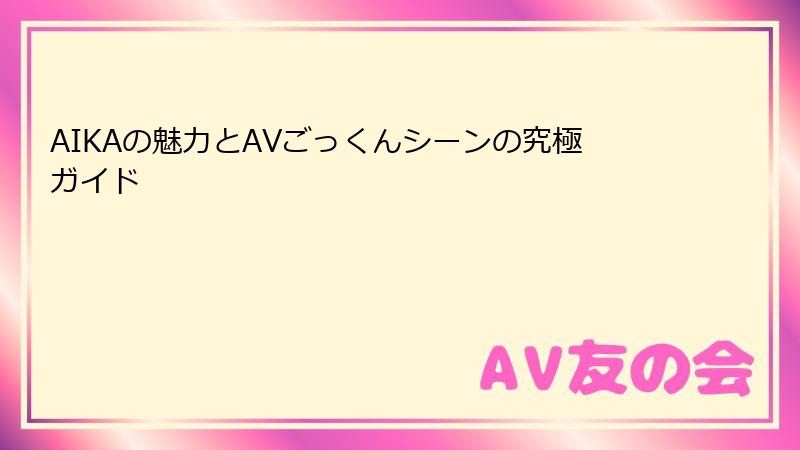 AIKAの魅力とAVごっくんシーンの究極ガイド