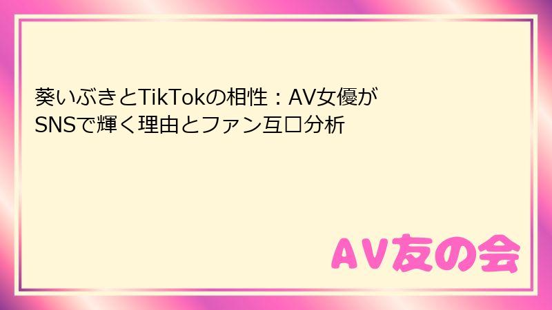 葵いぶきとTikTokの相性:AV女優がSNSで輝く理由とファン互动分析