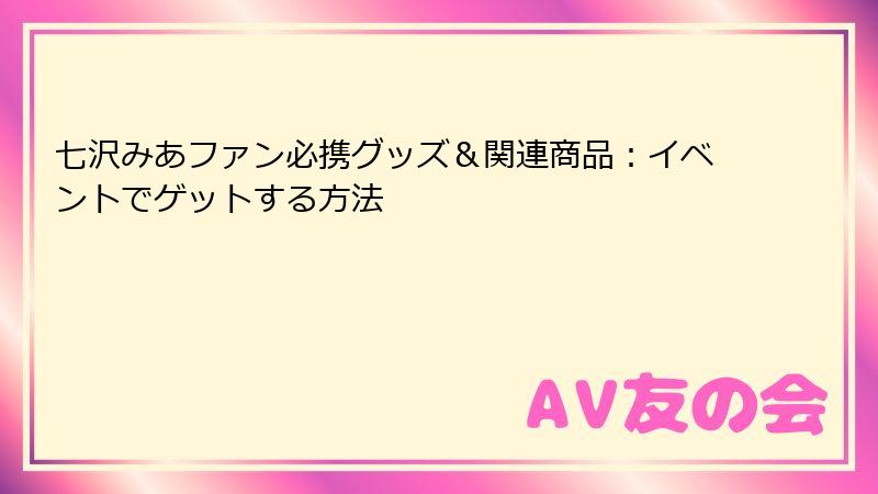 七沢みあファン必携グッズ＆関連商品：イベントでゲットする方法