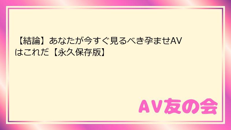 【結論】あなたが今すぐ見るべき孕ませAVはこれだ【永久保存版】