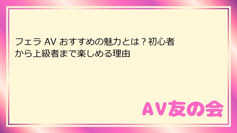 フェラ AV おすすめの魅力とは？初心者から上級者まで楽しめる理由