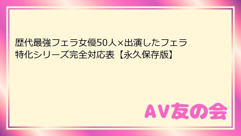 歴代最強フェラ女優50人×出演したフェラ特化シリーズ完全対応表【永久保存版】