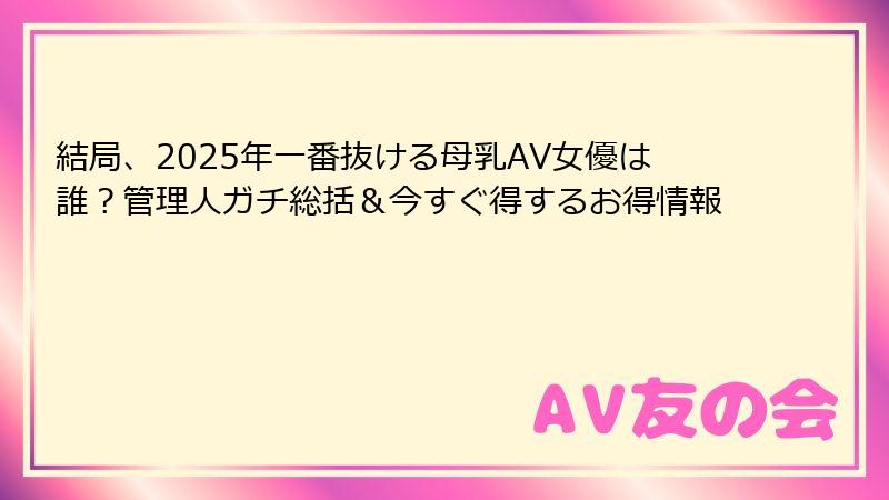 結局、2025年一番抜ける母乳AV女優は誰?管理人ガチ総括&今すぐ得するお得情報