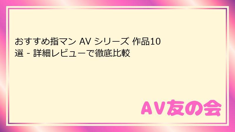 おすすめ指マン AV シリーズ 作品10選 - 詳細レビューで徹底比較