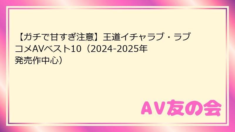 【ガチで甘すぎ注意】王道イチャラブ・ラブコメAVベスト10（2024-2025年発売作中心）