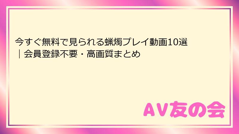 今すぐ無料で見られる蝋燭プレイ動画10選｜会員登録不要・高画質まとめ