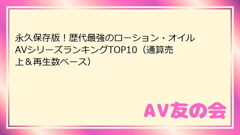 永久保存版！歴代最強のローション・オイルAVシリーズランキングTOP10（通算売上＆再生数ベース）