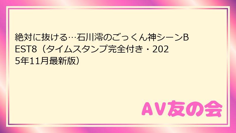 絶対に抜ける…石川澪のごっくん神シーンBEST8（タイムスタンプ完全付き・2025年11月最新版）