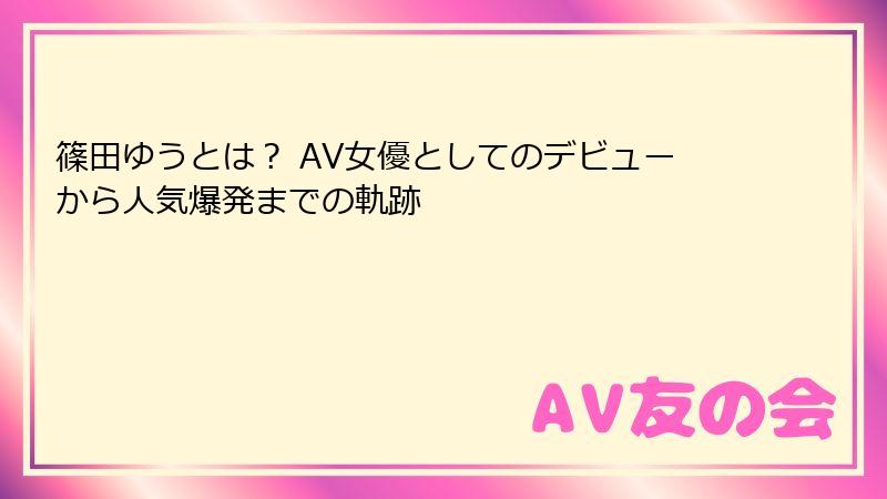 篠田ゆうとは？ AV女優としてのデビューから人気爆発までの軌跡