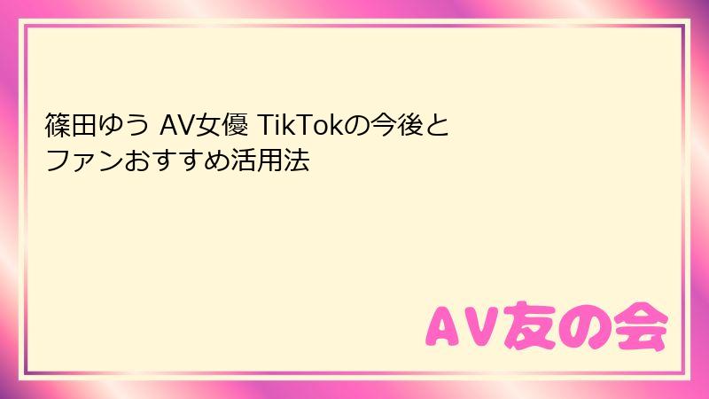 篠田ゆう AV女優 TikTokの今後とファンおすすめ活用法