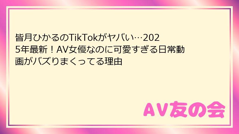 皆月ひかるのTikTokがヤバい…2025年最新！AV女優なのに可愛すぎる日常動画がバズりまくってる理由