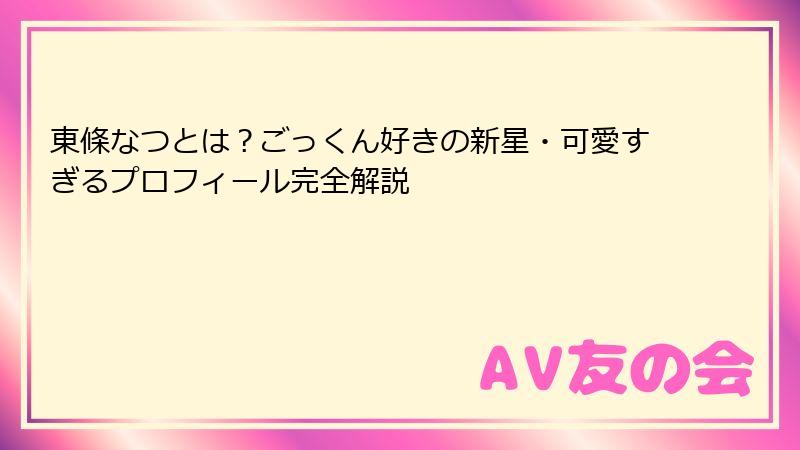 東條なつとは?ごっくん好きの新星・可愛すぎるプロフィール完全解説