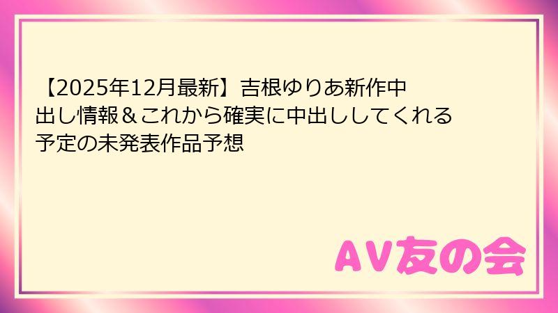 【2025年12月最新】吉根ゆりあ新作中出し情報&これから確実に中出ししてくれる予定の未発表作品予想