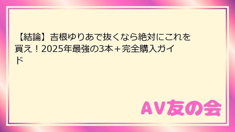 【結論】吉根ゆりあで抜くなら絶対にこれを買え！2025年最強の3本＋完全購入ガイド