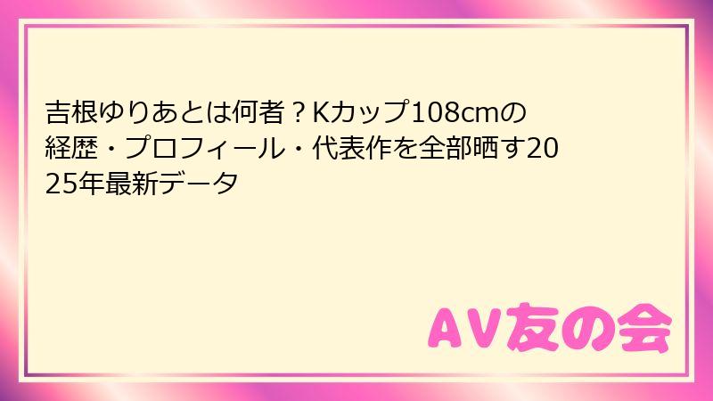 吉根ゆりあとは何者？Kカップ108cmの経歴・プロフィール・代表作を全部晒す2025年最新データ