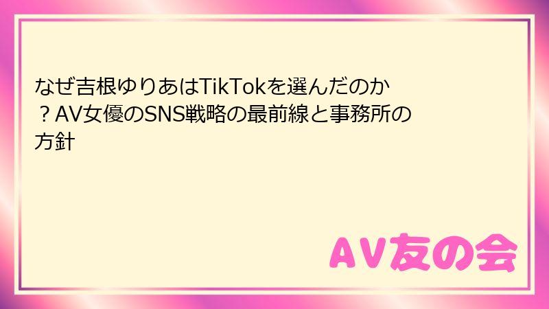 なぜ吉根ゆりあはTikTokを選んだのか？AV女優のSNS戦略の最前線と事務所の方針