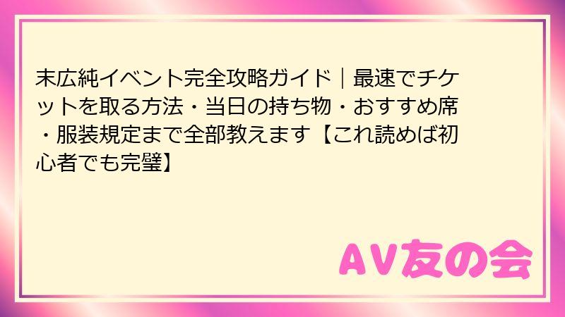 末広純イベント完全攻略ガイド｜最速でチケットを取る方法・当日の持ち物・おすすめ席・服装規定まで全部教えます【これ読めば初心者でも完璧】