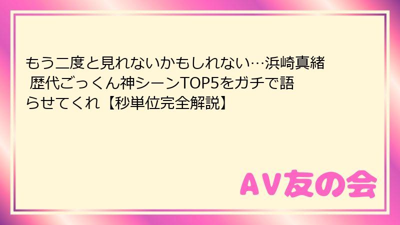 もう二度と見れないかもしれない…浜崎真緒 歴代ごっくん神シーンTOP5をガチで語らせてくれ【秒単位完全解説】