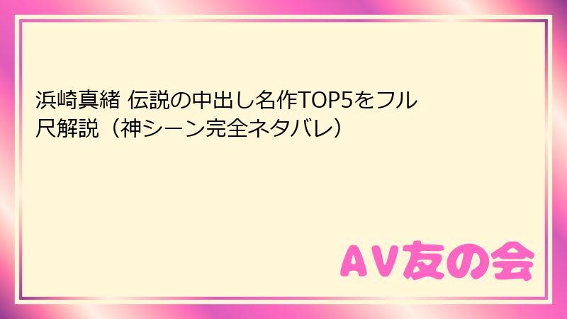 浜崎真緒 伝説の中出し名作TOP5をフル尺解説（神シーン完全ネタバレ）