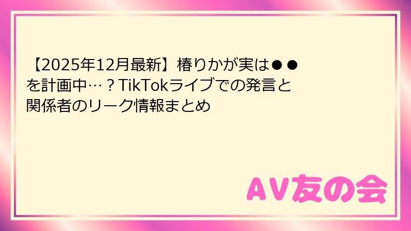 【2025年12月最新】椿りかが実は●●を計画中…？TikTokライブでの発言と関係者のリーク情報まとめ