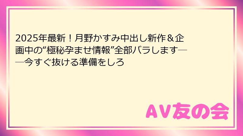 2025年最新！月野かすみ中出し新作＆企画中の“極秘孕ませ情報”全部バラします──今すぐ抜ける準備をしろ