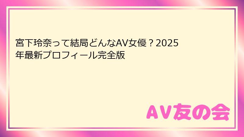 宮下玲奈って結局どんなAV女優？2025年最新プロフィール完全版