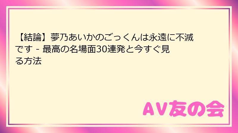 【結論】夢乃あいかのごっくんは永遠に不滅です - 最高の名場面30連発と今すぐ見る方法
