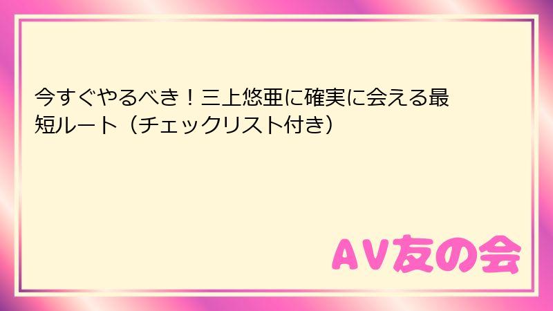 今すぐやるべき!三上悠亜に確実に会える最短ルート(チェックリスト付き)