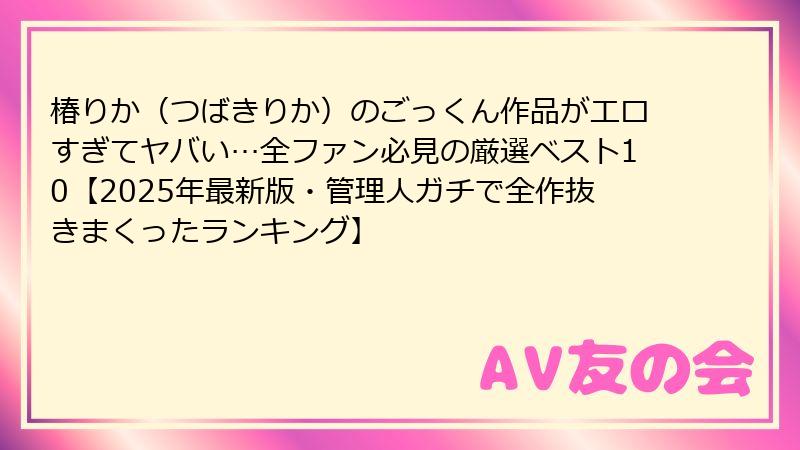 椿りか（つばきりか）のごっくん作品がエロすぎてヤバい…全ファン必見の厳選ベスト10【2025年最新版・管理人ガチで全作抜きまくったランキング】