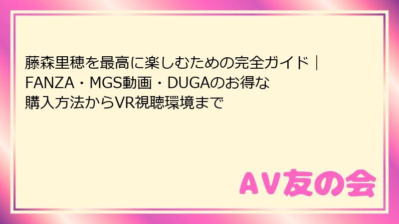 藤森里穂を最高に楽しむための完全ガイド｜FANZA・MGS動画・DUGAのお得な購入方法からVR視聴環境まで