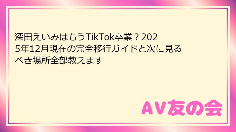 深田えいみはもうTikTok卒業？2025年12月現在の完全移行ガイドと次に見るべき場所全部教えます