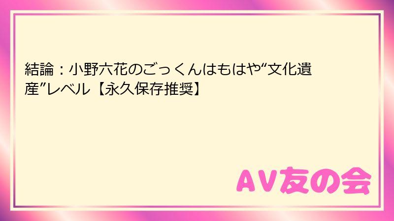 結論:小野六花のごっくんはもはや“文化遺産”レベル【永久保存推奨】