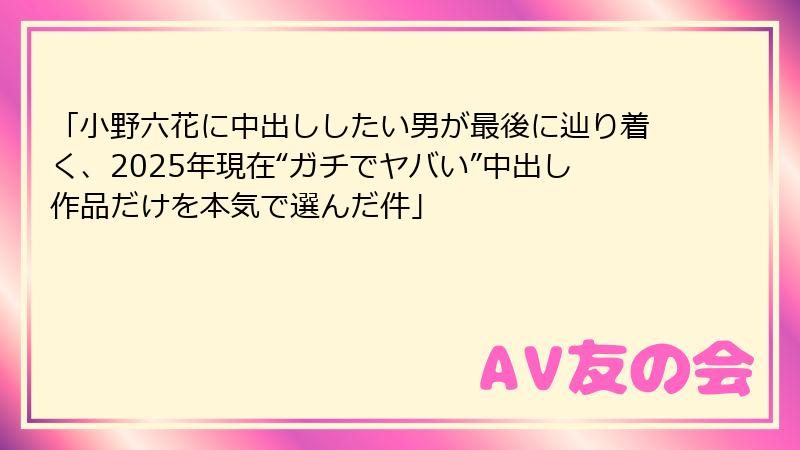 「小野六花に中出ししたい男が最後に辿り着く、2025年現在“ガチでヤバい”中出し作品だけを本気で選んだ件」
