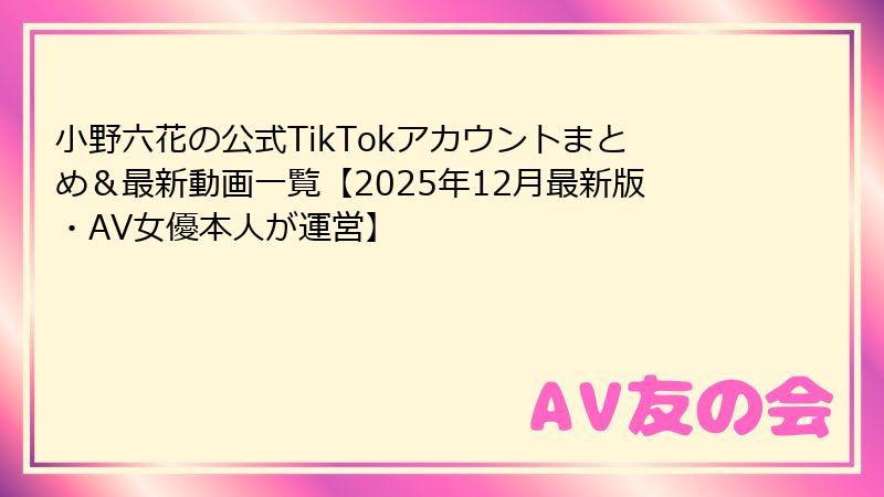 小野六花の公式TikTokアカウントまとめ＆最新動画一覧【2025年12月最新版・AV女優本人が運営】