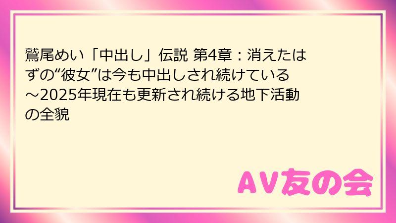 鷲尾めい「中出し」伝説 第4章:消えたはずの“彼女”は今も中出しされ続けている ~2025年現在も更新され続ける地下活動の全貌