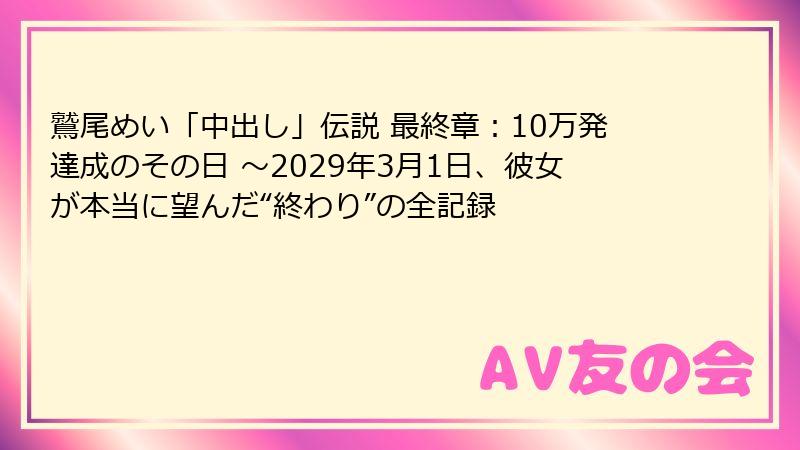 鷲尾めい「中出し」伝説 最終章:10万発達成のその日 ~2029年3月1日、彼女が本当に望んだ“終わり”の全記録